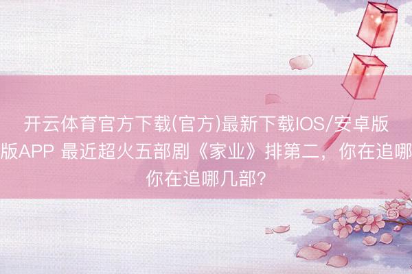 开云体育官方下载(官方)最新下载IOS/安卓版/手机版APP 最近超火五部剧《家业》排第二，你在追哪几部？