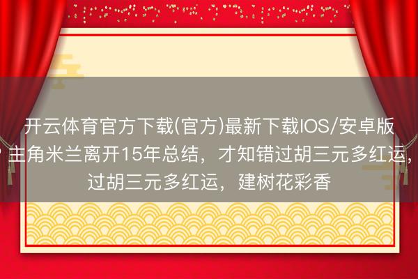 开云体育官方下载(官方)最新下载IOS/安卓版/手机版APP 主角米兰离开15年总结，才知错过胡三元多红运，建树花彩香