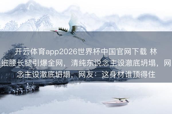 开云体育app2026世界杯中国官网下载 林允白裙造型太犯规，细腰长腿引爆全网，清纯东说念主设澈底坍塌，网友：这身材谁顶得住