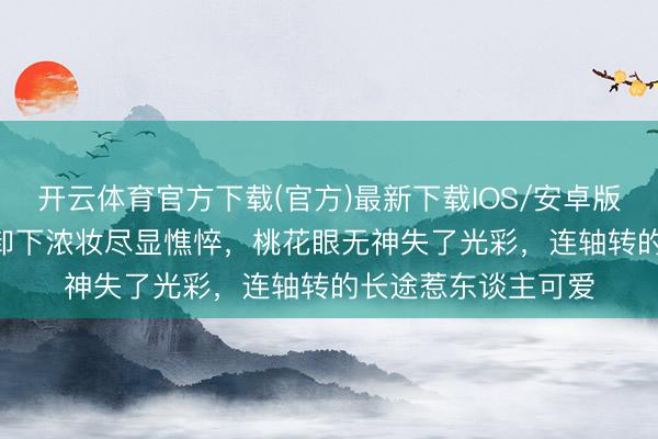 开云体育官方下载(官方)最新下载IOS/安卓版/手机版APP 杨幂卸下浓妆尽显憔悴，桃花眼无神失了光彩，连轴转的长途惹东谈主可爱