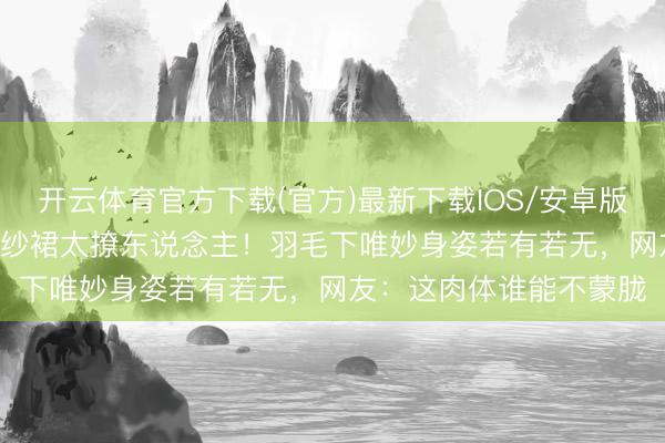 开云体育官方下载(官方)最新下载IOS/安卓版/手机版APP 徐璐透视纱裙太撩东说念主!羽毛下唯妙身姿若有若无,网友:这肉体谁能不蒙胧
