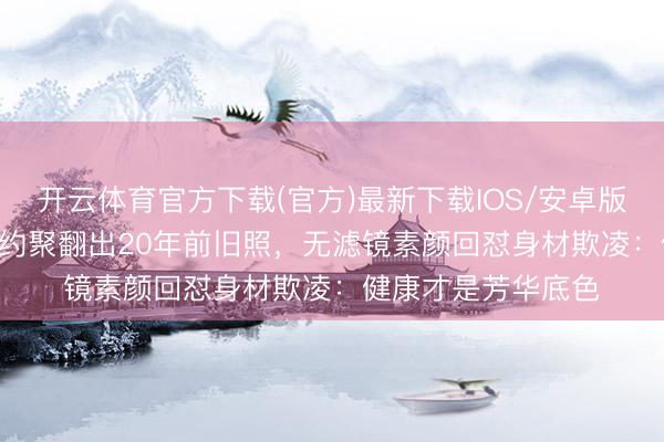 开云体育官方下载(官方)最新下载IOS/安卓版/手机版APP 同学约聚翻出20年前旧照，无滤镜素颜回怼身材欺凌：健康才是芳华底色