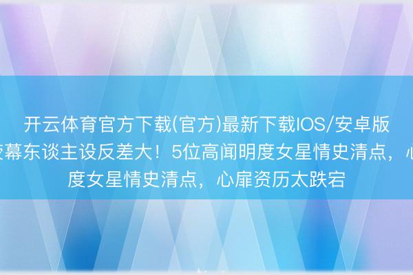 开云体育官方下载(官方)最新下载IOS/安卓版/手机版APP 荧幕东谈主设反差大！5位高闻明度女星情史清点，心扉资历太跌宕