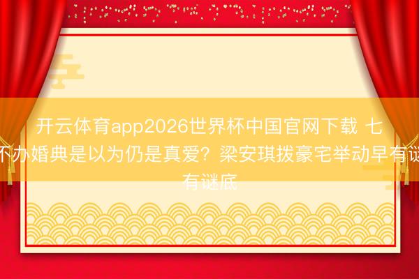开云体育app2026世界杯中国官网下载 七年不办婚典是以为仍是真爱？梁安琪拨豪宅举动早有谜底