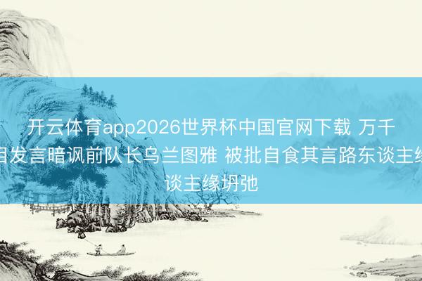 开云体育app2026世界杯中国官网下载 万千惠节目发言暗讽前队长乌兰图雅 被批自食其言路东谈主缘坍弛