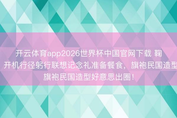 开云体育app2026世界杯中国官网下载 鞠婧祎太宠粉！开机行径躬行联想记念礼准备餐食，旗袍民国造型好意思出圈！