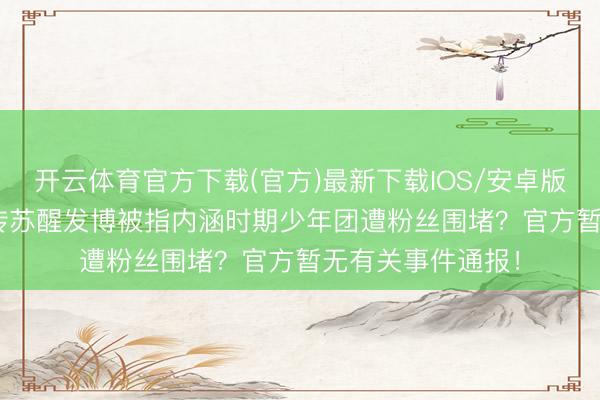 开云体育官方下载(官方)最新下载IOS/安卓版/手机版APP 网传苏醒发博被指内涵时期少年团遭粉丝围堵？官方暂无有关事件通报！