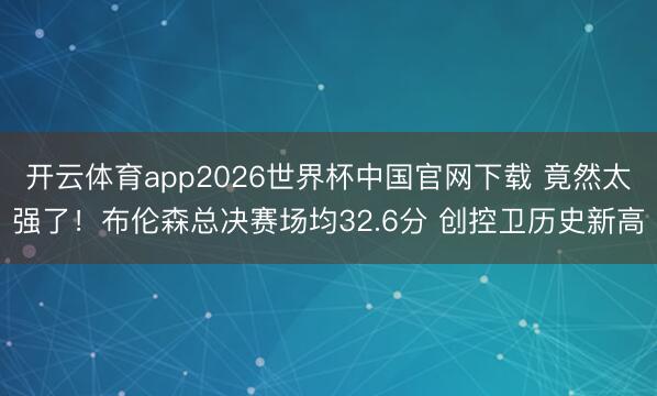 开云体育app2026世界杯中国官网下载 竟然太强了!布伦森总决赛场均32.6分 创控卫历史新高
