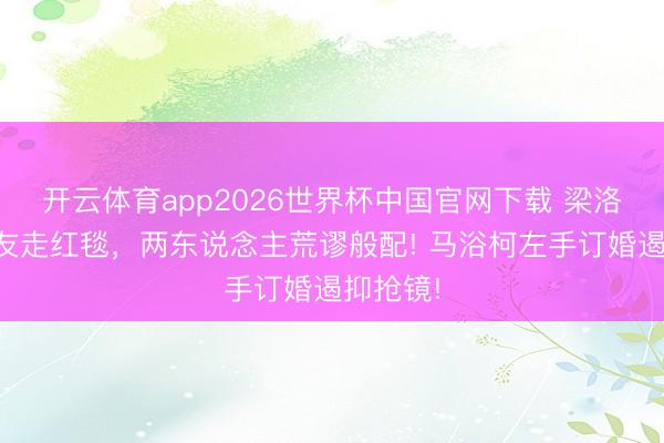 开云体育app2026世界杯中国官网下载 梁洛施挽男友走红毯,两东说念主荒谬般配! 马浴柯左手订婚遏抑抢镜!