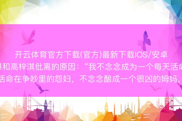 开云体育官方下载(官方)最新下载IOS/安卓版/手机版APP 蔡琳曝和高梓淇仳离的原因：“我不念念成为一个每天活命在争吵里的怨妇，不念念酿成一个很凶的姆妈，不念念活的那么的憋闷”