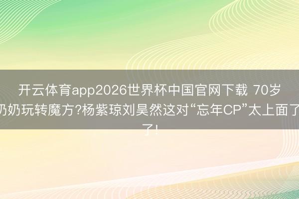 开云体育app2026世界杯中国官网下载 70岁奶奶玩转魔方?杨紫琼刘昊然这对“忘年CP”太上面了!