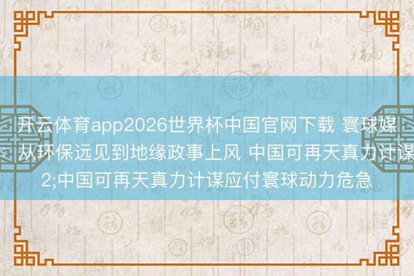开云体育app2026世界杯中国官网下载 寰球媒体聚焦｜好意思媒：从环保远见到地缘政事上风 中国可再天真力计谋应付寰球动力危急