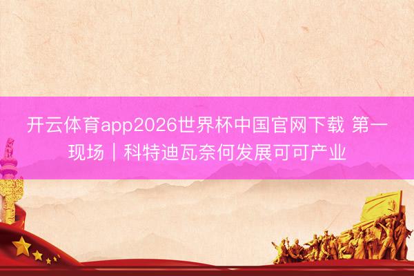 开云体育app2026世界杯中国官网下载 第一现场｜科特迪瓦奈何发展可可产业