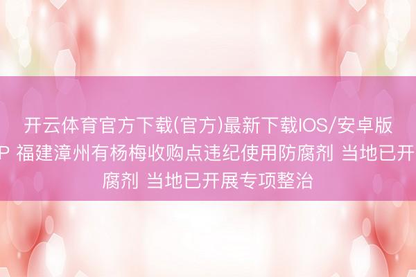 开云体育官方下载(官方)最新下载IOS/安卓版/手机版APP 福建漳州有杨梅收购点违纪使用防腐剂 当地已开展专项整治