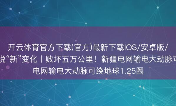 开云体育官方下载(官方)最新下载IOS/安卓版/手机版APP 数说“新”变化丨败坏五万公里！新疆电网输电大动脉可绕地球1.25圈