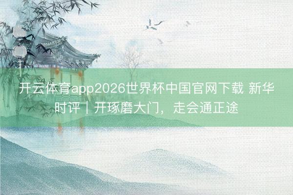 开云体育app2026世界杯中国官网下载 新华时评｜开琢磨大门，走会通正途