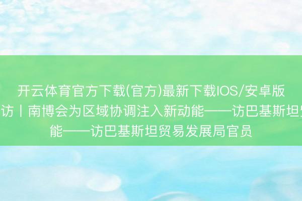 开云体育官方下载(官方)最新下载IOS/安卓版/手机版APP 专访丨南博会为区域协调注入新动能——访巴基斯坦贸易发展局官员