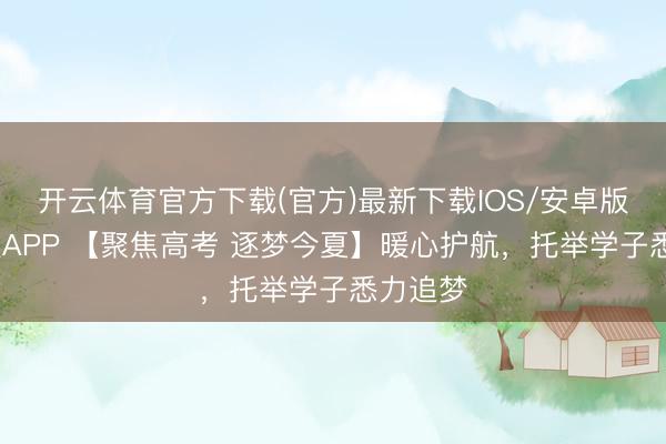 开云体育官方下载(官方)最新下载IOS/安卓版/手机版APP 【聚焦高考 逐梦今夏】暖心护航,托举学子悉力追梦