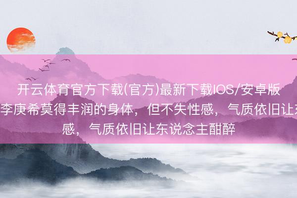 开云体育官方下载(官方)最新下载IOS/安卓版/手机版APP 李庚希莫得丰润的身体，但不失性感，气质依旧让东说念主酣醉