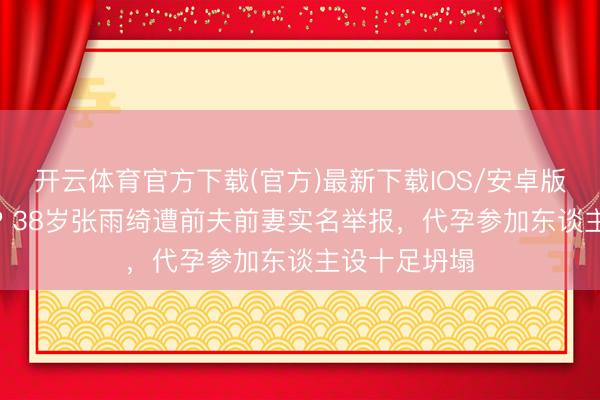 开云体育官方下载(官方)最新下载IOS/安卓版/手机版APP 38岁张雨绮遭前夫前妻实名举报，代孕参加东谈主设十足坍塌