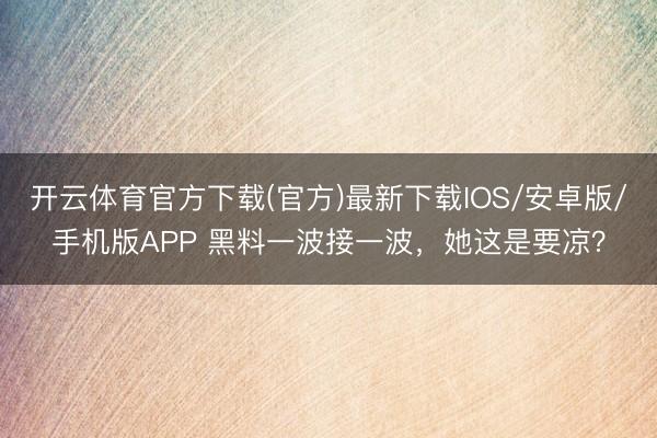 开云体育官方下载(官方)最新下载IOS/安卓版/手机版APP 黑料一波接一波，她这是要凉？