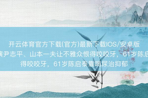 开云体育官方下载(官方)最新下载IOS/安卓版/手机版APP 曾演尹志平、山本一夫让不雅众恨得咬咬牙，61岁陈启泰靠喝尿治抑郁