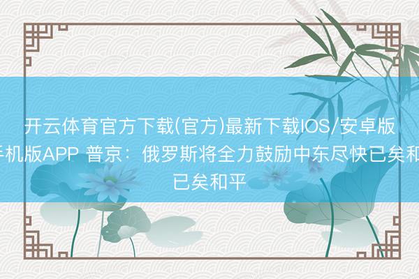 开云体育官方下载(官方)最新下载IOS/安卓版/手机版APP 普京：俄罗斯将全力鼓励中东尽快已矣和平