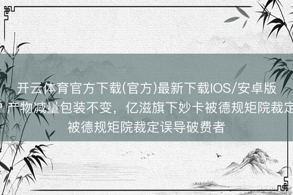 开云体育官方下载(官方)最新下载IOS/安卓版/手机版APP 产物减量包装不变，亿滋旗下妙卡被德规矩院裁定误导破费者
