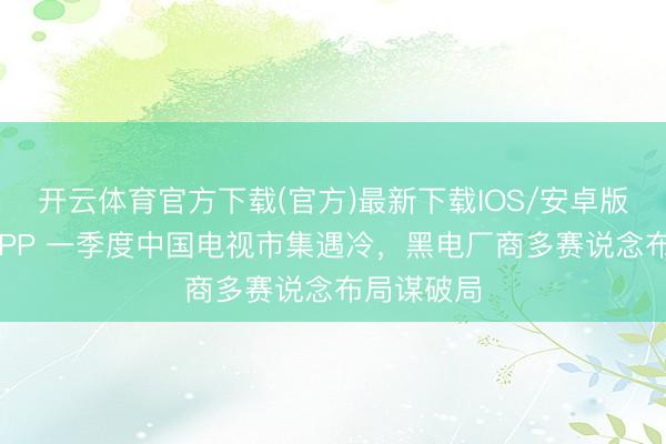 开云体育官方下载(官方)最新下载IOS/安卓版/手机版APP 一季度中国电视市集遇冷，黑电厂商多赛说念布局谋破局