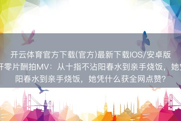 开云体育官方下载(官方)最新下载IOS/安卓版/手机版APP 安以轩零片酬拍MV：从十指不沾阳春水到亲手烧饭，她凭什么获全网点赞？