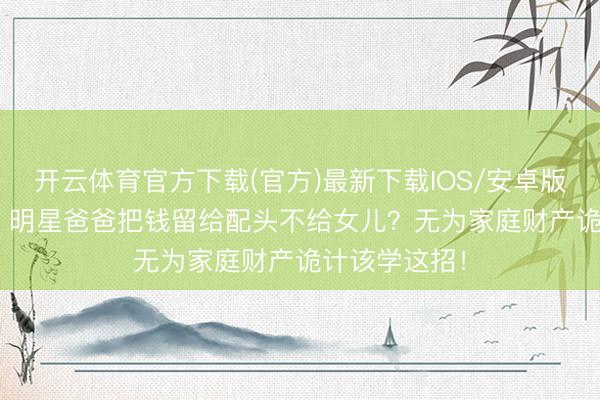 开云体育官方下载(官方)最新下载IOS/安卓版/手机版APP 明星爸爸把钱留给配头不给女儿？无为家庭财产诡计该学这招！