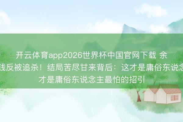 开云体育app2026世界杯中国官网下载 余鸣鸳侣砸墙捡钱反被追杀！结局苦尽甘来背后：这才是庸俗东说念主最怕的招引