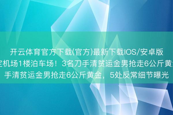 开云体育官方下载(官方)最新下载IOS/安卓版/手机版APP 精确锁定机场1楼泊车场!3名刀手清贫运金男抢走6公斤黄金,5处反常细节曝光