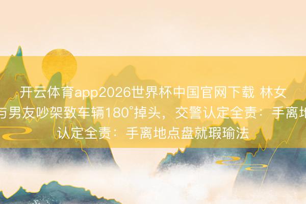 开云体育app2026世界杯中国官网下载 林女士开赞成驾驶与男友吵架致车辆180°掉头，交警认定全责：手离地点盘就瑕瑜法