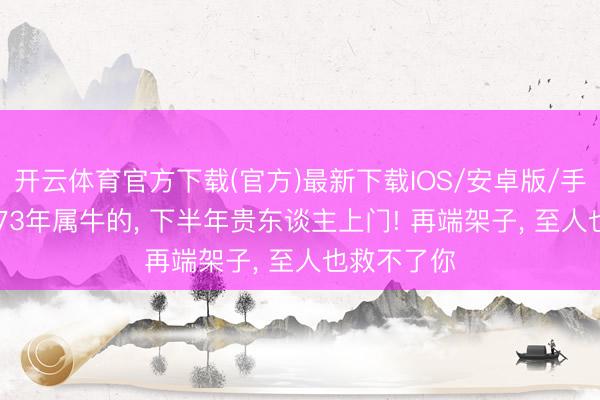 开云体育官方下载(官方)最新下载IOS/安卓版/手机版APP 73年属牛的， 下半年贵东谈主上门! 再端架子， 至人也救不了你